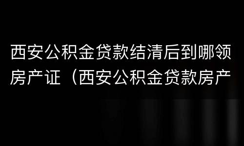 西安公积金贷款结清后到哪领房产证（西安公积金贷款房产证在哪里）