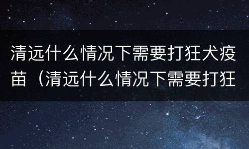 清远什么情况下需要打狂犬疫苗（清远什么情况下需要打狂犬疫苗加强针）