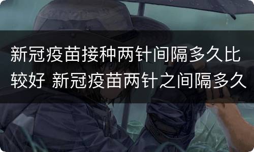 新冠疫苗接种两针间隔多久比较好 新冠疫苗两针之间隔多久最好