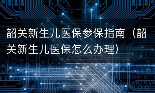 韶关新生儿医保参保指南（韶关新生儿医保怎么办理）