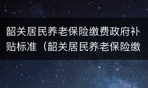 韶关居民养老保险缴费政府补贴标准（韶关居民养老保险缴费政府补贴标准表）