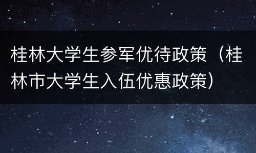 桂林大学生参军优待政策（桂林市大学生入伍优惠政策）