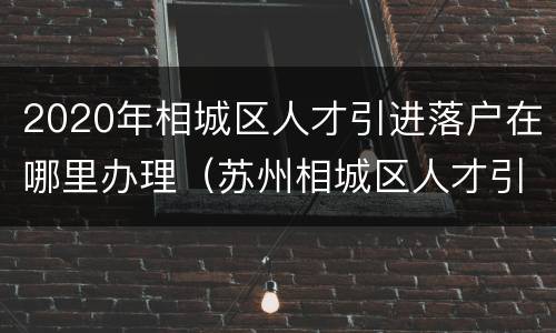 2020年相城区人才引进落户在哪里办理（苏州相城区人才引进落户政策2020）