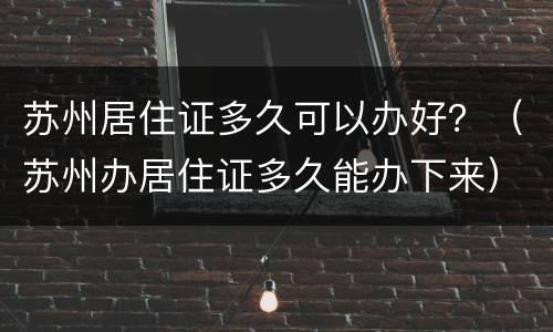苏州居住证多久可以办好？（苏州办居住证多久能办下来）