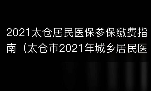 2021太仓居民医保参保缴费指南（太仓市2021年城乡居民医疗保险缴费指南）