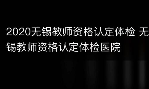 2020无锡教师资格认定体检 无锡教师资格认定体检医院