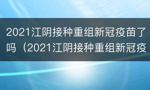 2021江阴接种重组新冠疫苗了吗（2021江阴接种重组新冠疫苗了吗今天）