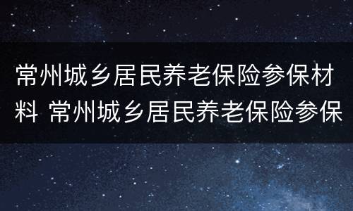 常州城乡居民养老保险参保材料 常州城乡居民养老保险参保材料清单