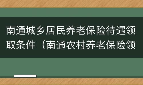 南通城乡居民养老保险待遇领取条件（南通农村养老保险领取标准）