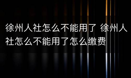 徐州人社怎么不能用了 徐州人社怎么不能用了怎么缴费