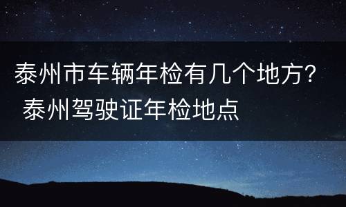 泰州市车辆年检有几个地方？ 泰州驾驶证年检地点