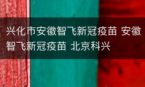 兴化市安徽智飞新冠疫苗 安徽智飞新冠疫苗 北京科兴