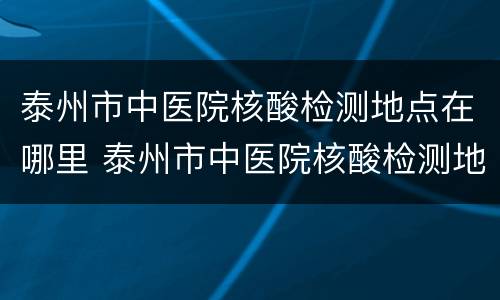 泰州市中医院核酸检测地点在哪里 泰州市中医院核酸检测地点在哪里啊