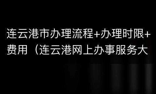 连云港市办理流程+办理时限+费用（连云港网上办事服务大厅）