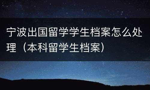 宁波出国留学学生档案怎么处理（本科留学生档案）