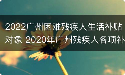 2022广州困难残疾人生活补贴对象 2020年广州残疾人各项补贴