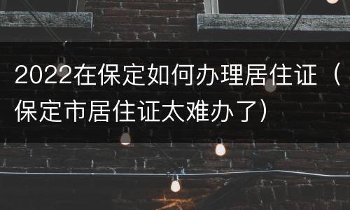2022在保定如何办理居住证（保定市居住证太难办了）