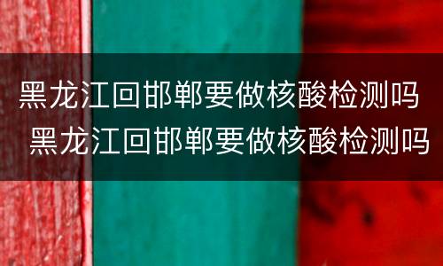 黑龙江回邯郸要做核酸检测吗 黑龙江回邯郸要做核酸检测吗最新