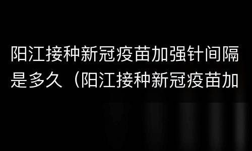 阳江接种新冠疫苗加强针间隔是多久（阳江接种新冠疫苗加强针间隔是多久打）