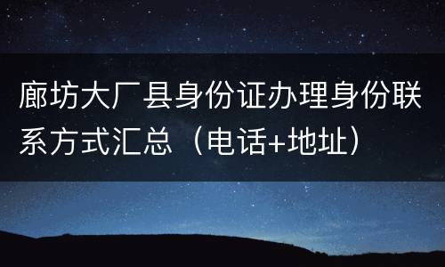 廊坊大厂县身份证办理身份联系方式汇总（电话+地址）