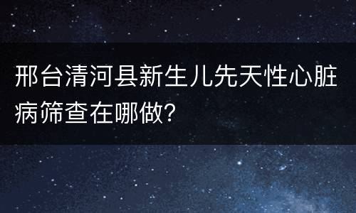 邢台清河县新生儿先天性心脏病筛查在哪做？