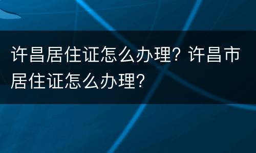 许昌居住证怎么办理? 许昌市居住证怎么办理?