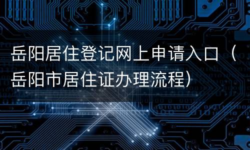 岳阳居住登记网上申请入口（岳阳市居住证办理流程）