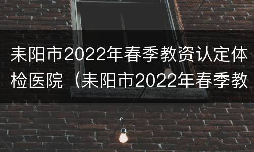 耒阳市2022年春季教资认定体检医院（耒阳市2022年春季教资认定体检医院公告）