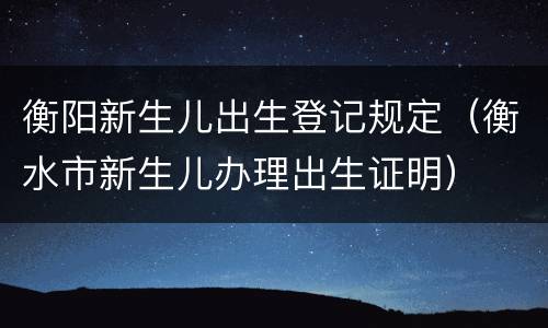 衡阳新生儿出生登记规定（衡水市新生儿办理出生证明）