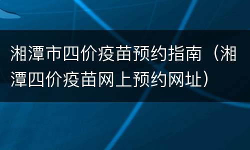 湘潭市四价疫苗预约指南（湘潭四价疫苗网上预约网址）