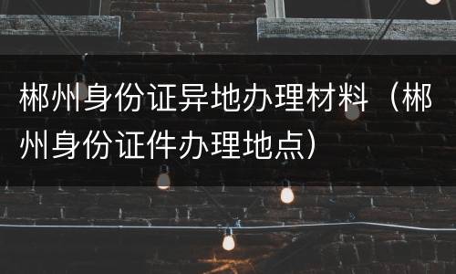 郴州身份证异地办理材料（郴州身份证件办理地点）