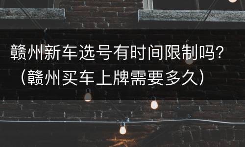 赣州新车选号有时间限制吗？（赣州买车上牌需要多久）