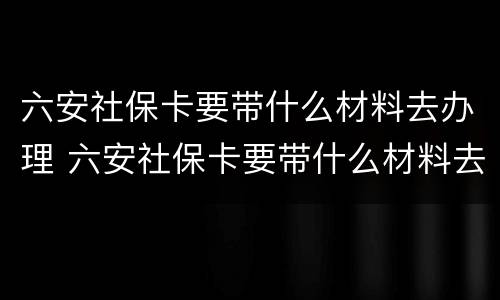 六安社保卡要带什么材料去办理 六安社保卡要带什么材料去办理业务