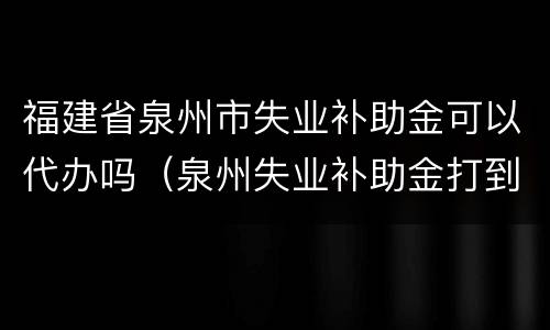 福建省泉州市失业补助金可以代办吗（泉州失业补助金打到什么卡）