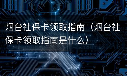烟台社保卡领取指南（烟台社保卡领取指南是什么）