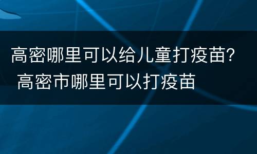 高密哪里可以给儿童打疫苗？ 高密市哪里可以打疫苗