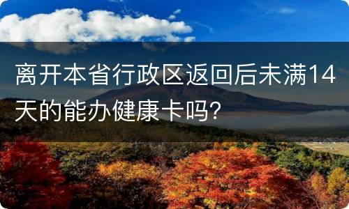 离开本省行政区返回后未满14天的能办健康卡吗？