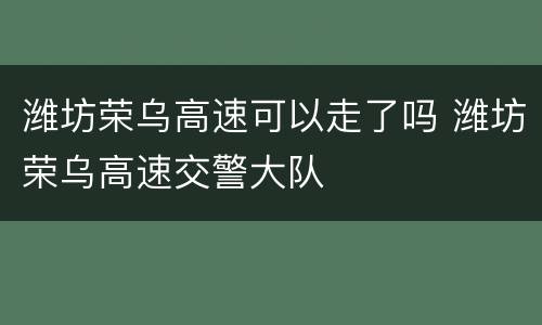 潍坊荣乌高速可以走了吗 潍坊荣乌高速交警大队