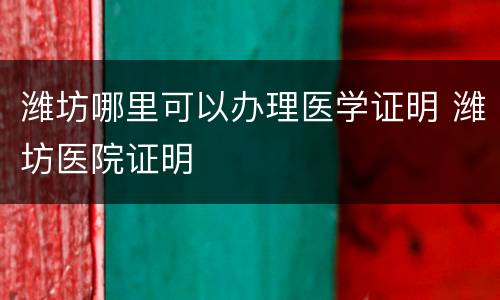 潍坊哪里可以办理医学证明 潍坊医院证明