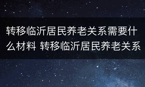 转移临沂居民养老关系需要什么材料 转移临沂居民养老关系需要什么材料和手续