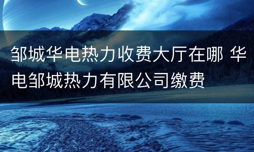邹城华电热力收费大厅在哪 华电邹城热力有限公司缴费