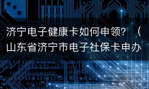 济宁电子健康卡如何申领？（山东省济宁市电子社保卡申办）