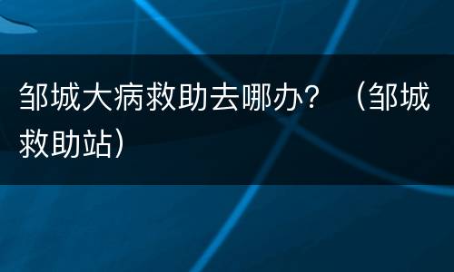 邹城大病救助去哪办？（邹城救助站）