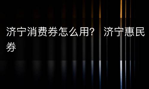 济宁消费券怎么用？ 济宁惠民券