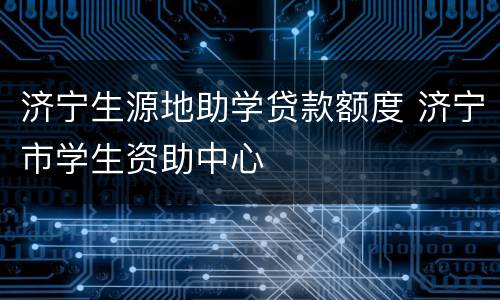 济宁生源地助学贷款额度 济宁市学生资助中心