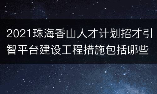 2021珠海香山人才计划招才引智平台建设工程措施包括哪些