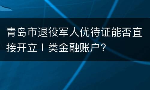 青岛市退役军人优待证能否直接开立Ⅰ类金融账户?