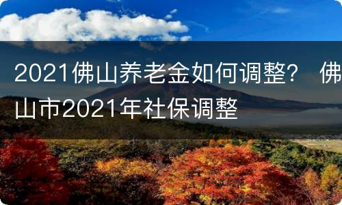 2021佛山养老金如何调整？ 佛山市2021年社保调整