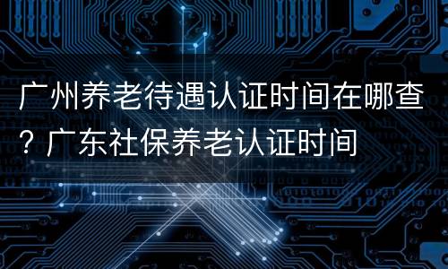 广州养老待遇认证时间在哪查? 广东社保养老认证时间