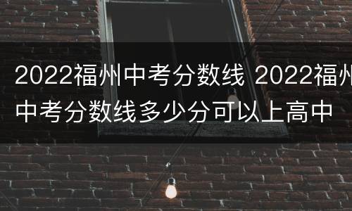 2022福州中考分数线 2022福州中考分数线多少分可以上高中